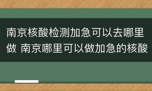 南京核酸检测加急可以去哪里做 南京哪里可以做加急的核酸检测