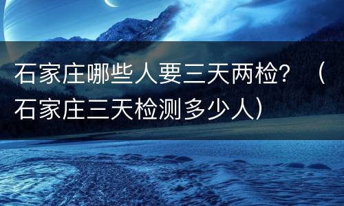 石家庄哪些人要三天两检？（石家庄三天检测多少人）