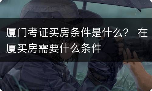 厦门考证买房条件是什么？ 在厦买房需要什么条件