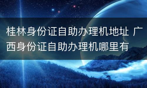桂林身份证自助办理机地址 广西身份证自助办理机哪里有