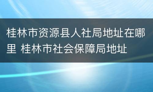 桂林市资源县人社局地址在哪里 桂林市社会保障局地址