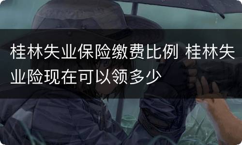 桂林失业保险缴费比例 桂林失业险现在可以领多少