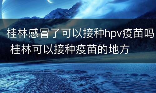 桂林感冒了可以接种hpv疫苗吗 桂林可以接种疫苗的地方