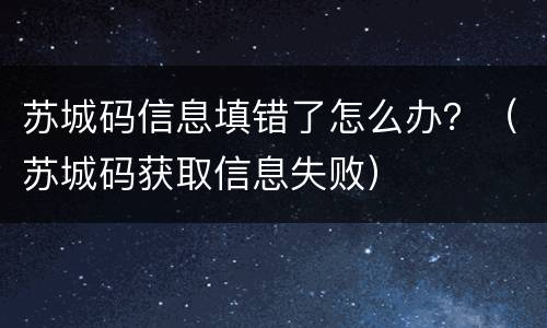 苏城码信息填错了怎么办？（苏城码获取信息失败）