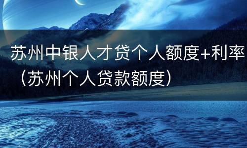苏州中银人才贷个人额度+利率（苏州个人贷款额度）
