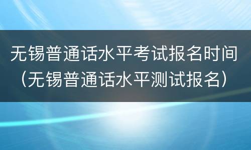 无锡普通话水平考试报名时间（无锡普通话水平测试报名）