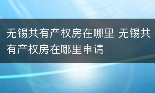 无锡共有产权房在哪里 无锡共有产权房在哪里申请