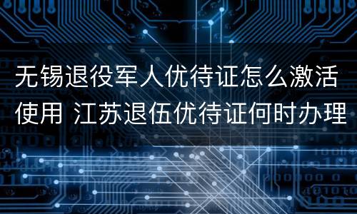 无锡退役军人优待证怎么激活使用 江苏退伍优待证何时办理