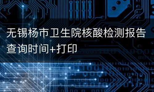 无锡杨市卫生院核酸检测报告查询时间+打印