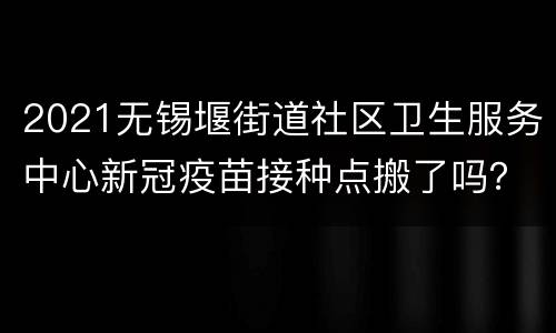 2021无锡堰街道社区卫生服务中心新冠疫苗接种点搬了吗？