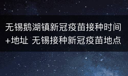 无锡鹅湖镇新冠疫苗接种时间+地址 无锡接种新冠疫苗地点
