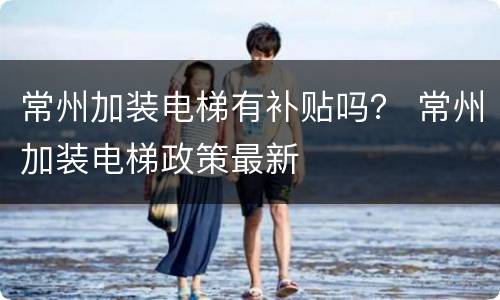 常州加装电梯有补贴吗？ 常州加装电梯政策最新