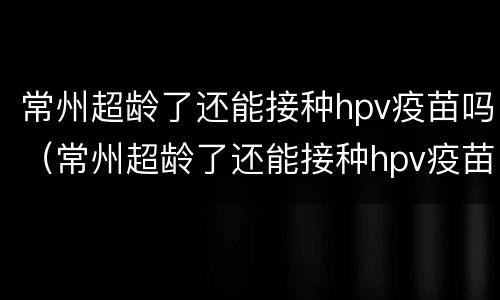 常州超龄了还能接种hpv疫苗吗（常州超龄了还能接种hpv疫苗吗）