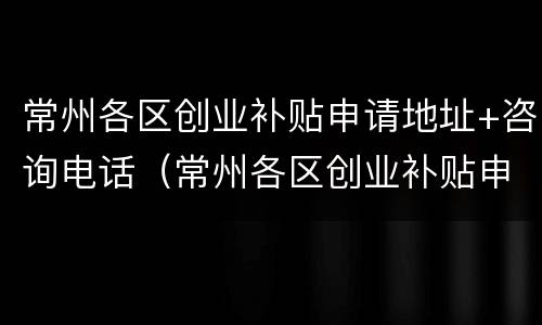 常州各区创业补贴申请地址+咨询电话（常州各区创业补贴申请地址 咨询电话是多少）