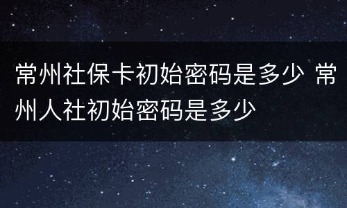 常州社保卡初始密码是多少 常州人社初始密码是多少