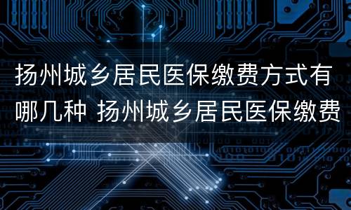 扬州城乡居民医保缴费方式有哪几种 扬州城乡居民医保缴费方式有哪几种类型