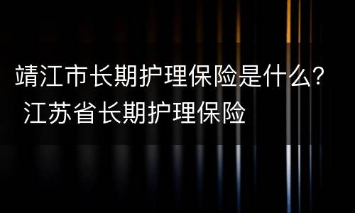 靖江市长期护理保险是什么？ 江苏省长期护理保险