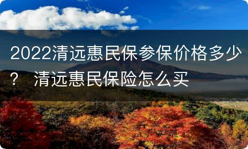2022清远惠民保参保价格多少？ 清远惠民保险怎么买