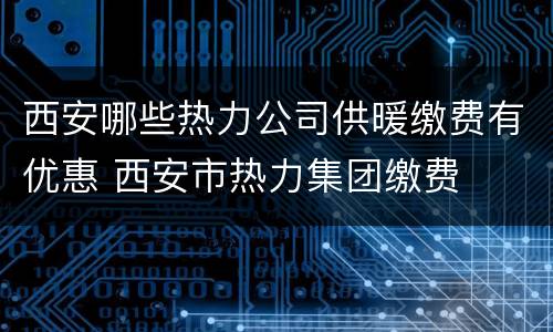 西安哪些热力公司供暖缴费有优惠 西安市热力集团缴费