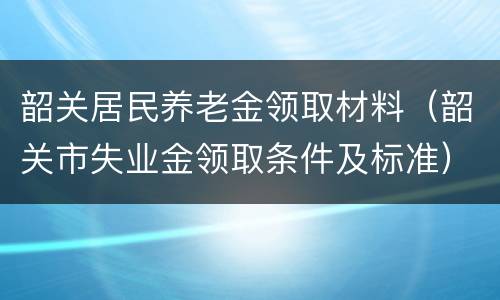 韶关居民养老金领取材料（韶关市失业金领取条件及标准）