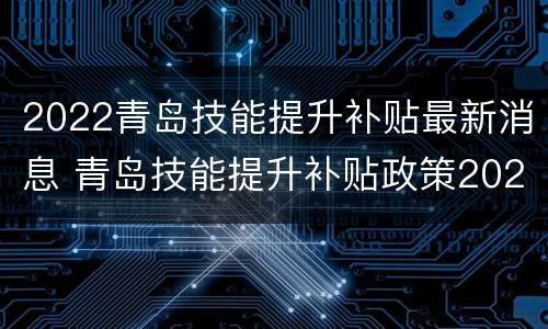 2022青岛技能提升补贴最新消息 青岛技能提升补贴政策2020