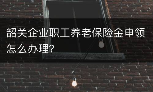 韶关企业职工养老保险金申领怎么办理？