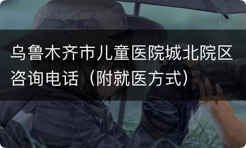 乌鲁木齐市儿童医院城北院区咨询电话（附就医方式）