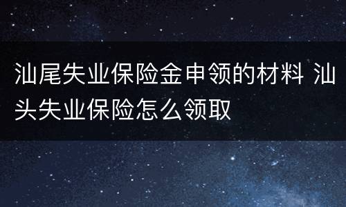 汕尾失业保险金申领的材料 汕头失业保险怎么领取