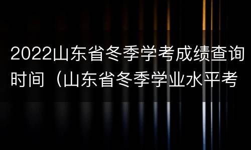 2022山东省冬季学考成绩查询时间（山东省冬季学业水平考试成绩查询2020）