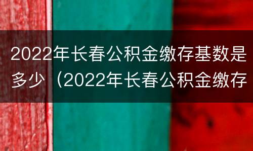 2022年长春公积金缴存基数是多少（2022年长春公积金缴存基数是多少钱）
