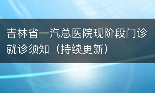 吉林省一汽总医院现阶段门诊就诊须知（持续更新）
