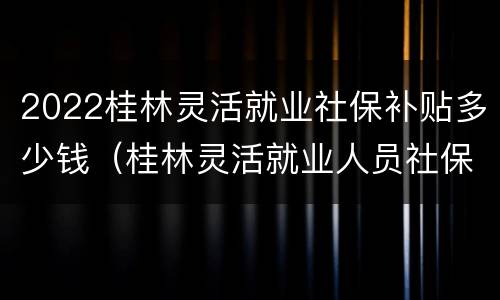 2022桂林灵活就业社保补贴多少钱（桂林灵活就业人员社保补贴）