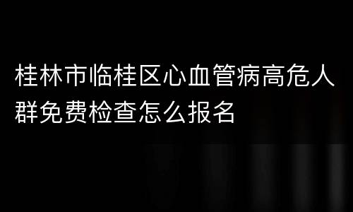 桂林市临桂区心血管病高危人群免费检查怎么报名