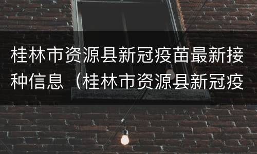 桂林市资源县新冠疫苗最新接种信息（桂林市资源县新冠疫苗最新接种信息公布）