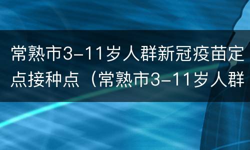 常熟市3-11岁人群新冠疫苗定点接种点（常熟市3-11岁人群新冠疫苗定点接种点查询）