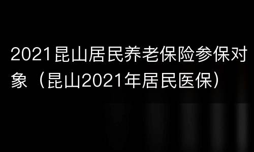 2021昆山居民养老保险参保对象（昆山2021年居民医保）
