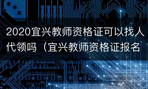 2020宜兴教师资格证可以找人代领吗（宜兴教师资格证报名）