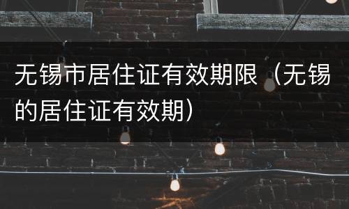 无锡市居住证有效期限（无锡的居住证有效期）