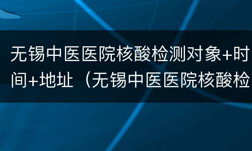 无锡中医医院核酸检测对象+时间+地址（无锡中医医院核酸检测对象 时间 地址查询）