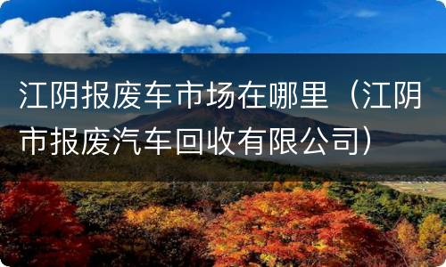 江阴报废车市场在哪里（江阴市报废汽车回收有限公司）