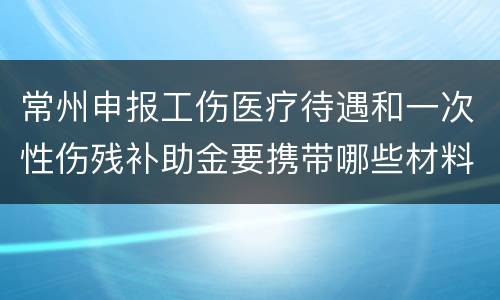 常州申报工伤医疗待遇和一次性伤残补助金要携带哪些材料