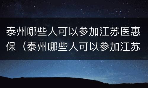 泰州哪些人可以参加江苏医惠保（泰州哪些人可以参加江苏医惠保险）