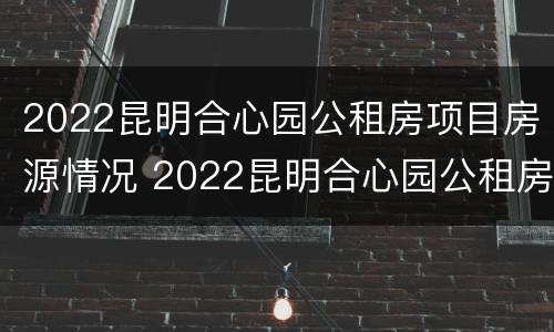 2022昆明合心园公租房项目房源情况 2022昆明合心园公租房项目房源情况如何