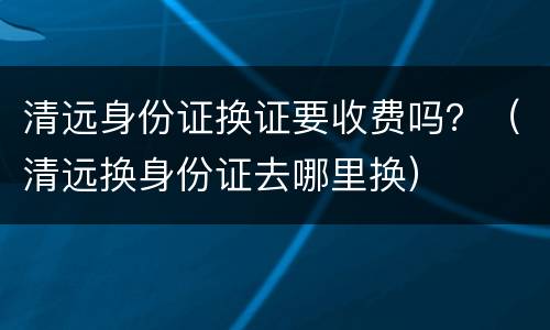 清远身份证换证要收费吗？（清远换身份证去哪里换）