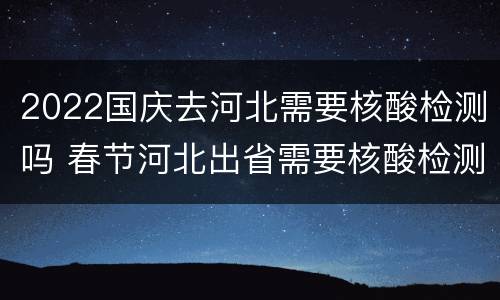 2022国庆去河北需要核酸检测吗 春节河北出省需要核酸检测吗