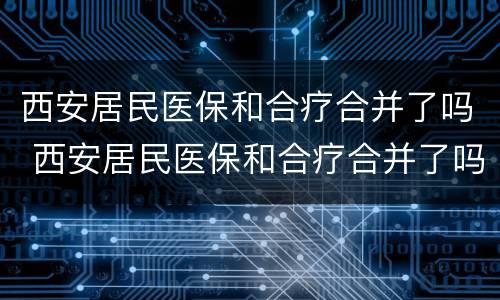 西安居民医保和合疗合并了吗 西安居民医保和合疗合并了吗在哪里