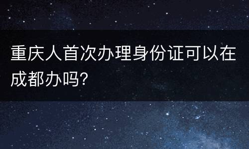 重庆人首次办理身份证可以在成都办吗？
