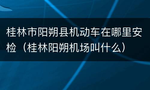 桂林市阳朔县机动车在哪里安检（桂林阳朔机场叫什么）
