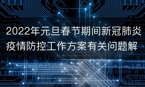 2022年元旦春节期间新冠肺炎疫情防控工作方案有关问题解答