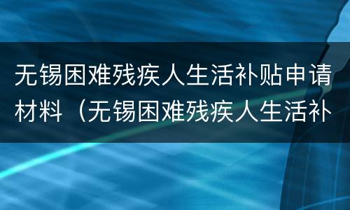 无锡困难残疾人生活补贴申请材料（无锡困难残疾人生活补贴申请材料是什么）